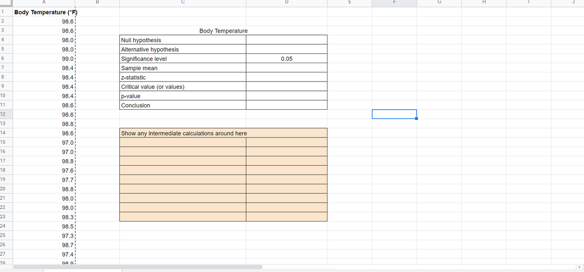 J
Body Temperature (°F)
1
2
98.6
3
98.6
Body Temperature
Null hypothesis
Alternative hypothesis
4
98.0
98.0
Significance level
Sample mean
99.0
0.05
7
98.4
8
98.4
Z-statistic
98.4
Critical value (or values)
10
98.4
p-value
11
98.6
Conclusion
12
98.6
13
98.8
14
98.6;
Show any intermediate calculations around here
15
97.0
16
97.0
17
98.8
18
97.6
19
97.7
20
98.8
21
98.0
22
98.0;
23
98.3
24
98.5
25
97.3
26
98.7
27
97.4
28
ag a!

