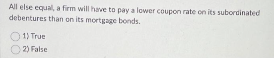 All else equal, a firm will have to pay a lower coupon rate on its subordinated
debentures than on its mortgage bonds.
1) True
2) False