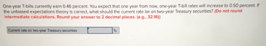 One-year T-bills currently earn 0.46 percent. You expect that one year from now, one-year T-bill rates will increase to 0.50 percent. If
the unbiased expectations theory is correct, what should the current rate be on two-year Treasury securities? (Do not round
intermediate calculations. Round your answer to 2 decimal places. (e.g., 32.16))
Current rate on two-year Treasury securities