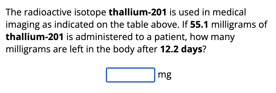 The radioactive isotope thallium-201 is used in medical
imaging as indicated on the table above. If 55.1 milligrams of
thallium-201 is administered to a patient, how many
milligrams are left in the body after 12.2 days?
mg