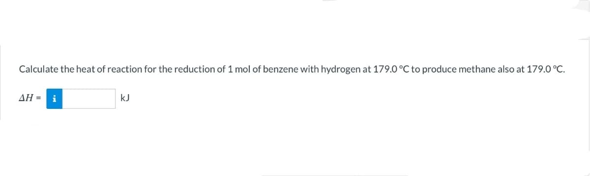 Calculate the heat of reaction for the reduction of 1 mol of benzene with hydrogen at 179.0 °C to produce methane also at 179.0 °C.
ΔΗ-
kJ
