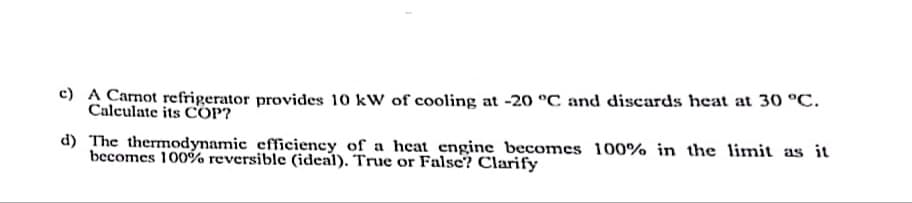 c) A Camot refrigerator provides 10 kW of cooling at -20 °C and discards heat at 30 °C.
Calculate its COP?
d) The thermodynamic efficiency of a heat engine becomes 100% in the limit as it
becomes 100%% reversible (ideal). True or False? Clarify
