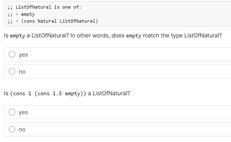 ;; ListOfNatural is one of:
;; - empty
- (cons Natural ListOfNatural)
Is empty a List Of Natural? In other words, does empty match the type ListOfNatural?
yes
O no
Is (cons 1 (cons 1.5 empty)) a ListOfNatural?
O yes
no