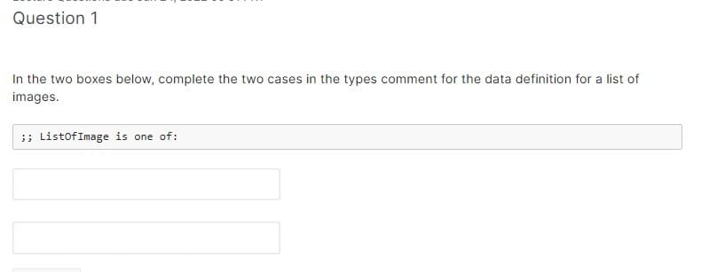 Question 1
In the two boxes below, complete the two cases in the types comment for the data definition for a list of
images.
;; ListOfImage is one of: