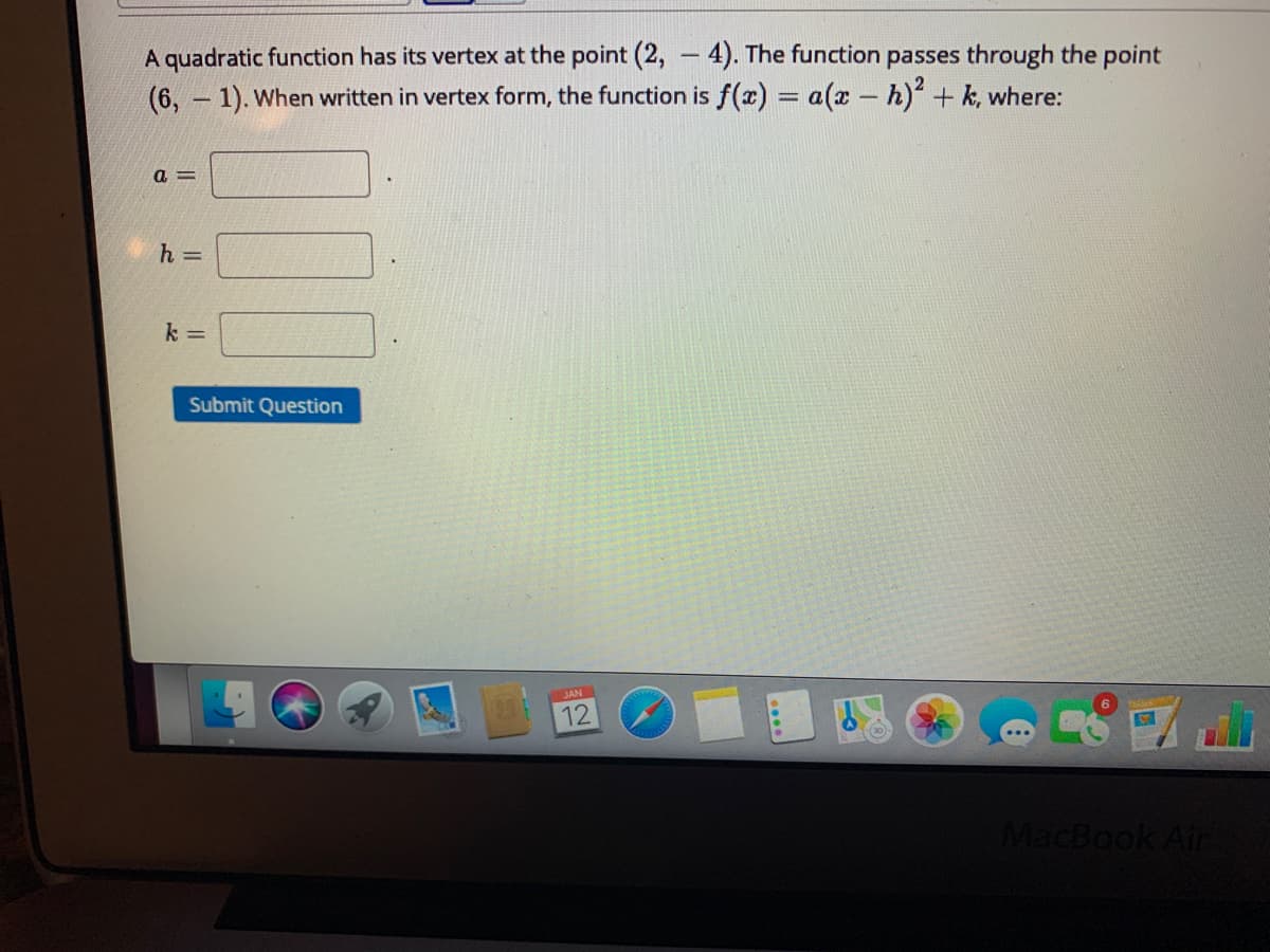 A quadratic function has its vertex at the point (2, - 4). The function passes through the point
(6, - 1). When written in vertex form, the function is f(x) = a(x – h) + k, where:
|
a =
k =
Submit Question
JAN
12
MacBook Air
