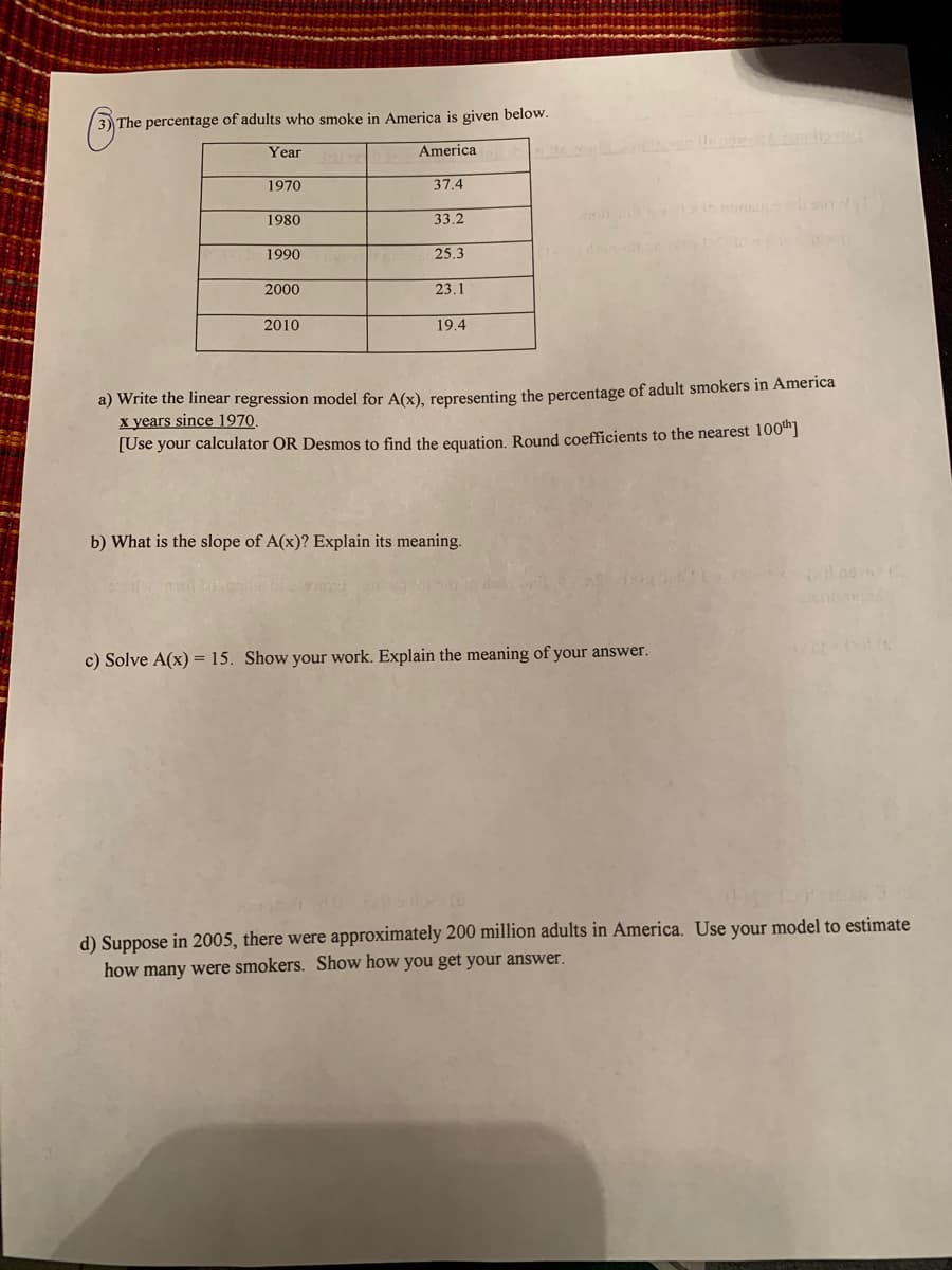 The percentage of adults who smoke in America is given below.
Year
America
1970
37.4
mon n
1980
33.2
1990
25.3
2000
23.1
2010
19.4
a) Write the linear regression model for A(x), representing the percentage of adult smokers in America
x years since 1970.
[Use your calculator OR Desmos to find the equation, Round coefficients to the nearest 100"]
b) What is the slope of A(x)? Explain its meaning.
c) Solve A(x) = 15. Show your work. Explain the meaning of your answer.
d) Suppose in 2005, there were approximately 200 million adults in America. Use your model to estimate
how many were smokers. Show how you get your answer.
