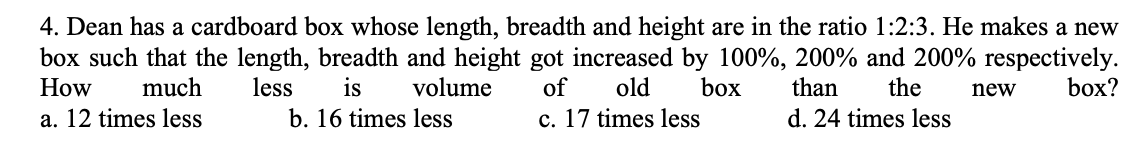 4. Dean has a cardboard box whose length, breadth and height are in the ratio 1:2:3. He makes a new
box such that the length, breadth and height got increased by 100%, 200% and 200% respectively.
of
How
much
less
is
volume
old
box
than
the
new
box?
a. 12 times less
b. 16 times less
c. 17 times less
d. 24 times less
