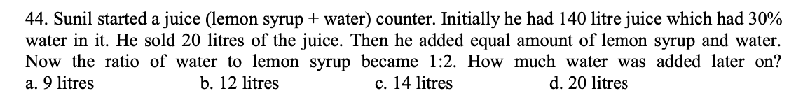 44. Sunil started a juice (lemon syrup + water) counter. Initially he had 140 litre juice which had 30%
water in it. He sold 20 litres of the juice. Then he added equal amount of lemon syrup and water.
Now the ratio of water to lemon syrup became 1:2. How much water was added later on?
c. 14 litres
a. 9 litres
b. 12 litres
d. 20 litres
