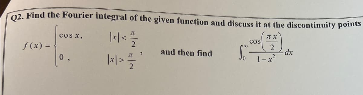 Q2. Find the Fourier integral of the given function and discuss it at the discontinuity points
π.χ.
|x | < 1²/1/20
2
1-x²
f(x) =
COS X,
0
π’
|x|> 1/1/2
and then find
COS
dx