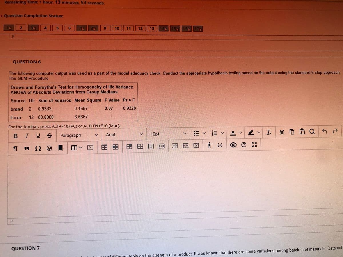 Remaining Time: 1 hour, 13 minutes, 53 seconds.
* Question Completion Status:
10
2
3r
QUESTION 6
P
T
A
5
6
QUESTION 7
71
9
10
The following computer output was used as a part of the model adequacy check. Conduct the appropriate hypothesis testing based on the output using the standard 6-step approach.
The GLM Procedure
Brown and Forsythe's Test for Homogeneity of life Variance
ANOVA of Absolute Deviations from Group Medians
Source DF Sum of Squares Mean Square F Value Pr> F
brand 2 0.9333
0.07
0.9328
0.4667
6.6667
Error 12 80.0000
For the toolbar, press ALT+F10 (PC) or ALT+FN+F10 (Mac).
BIUS
Paragraph
Arial
ΠΩΘ
11 12
14 15 16 17
>
✓ ✓ ✓ A
10pt
区田田田田田田田区方 (3)
✓ IX Q
A
SA
of different tools on the strength of a product. It was known that there are some variations among batches of materials. Data coll