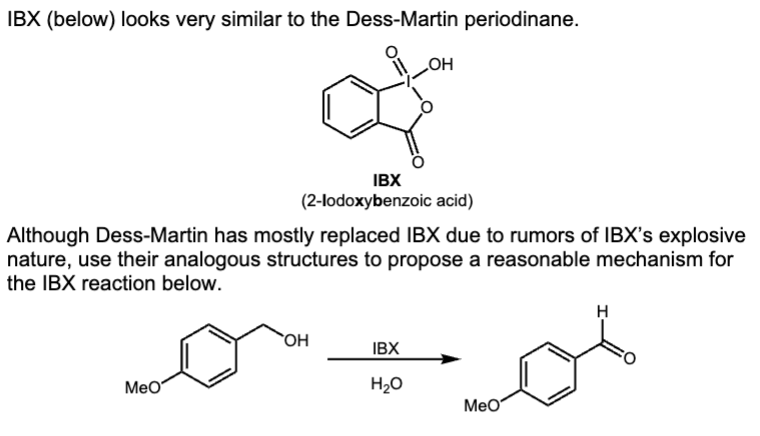 IBX (below) looks very similar to the Dess-Martin periodinane.
MeO
IBX
(2-lodoxybenzoic acid)
Although Dess-Martin has mostly replaced IBX due to rumors of IBX's explosive
nature, use their analogous structures to propose a reasonable mechanism for
the IBX reaction below.
OH
OH
IBX
H₂O
MeO
H