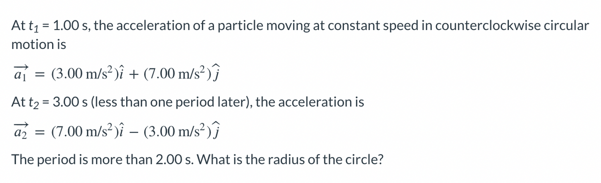 At t₁ = 1.00 s, the acceleration of a particle moving at constant speed in counterclockwise circular
motion is
a = (3.00 m/s²)i + (7.00 m/s²)
At t₂ = 3.00 s (less than one period later), the acceleration is
az
(7.00 m/s²) - (3.00 m/s²)
The period is more than 2.00 s. What is the radius of the circle?
=