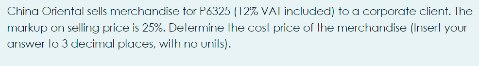 China Oriental sells merchandise for P6325 (12% VAT included) to a corporate client. The
markup on selling price is 25%. Determine the cost price of the merchandise (Insert your
answer to 3 decimal places, with no units).