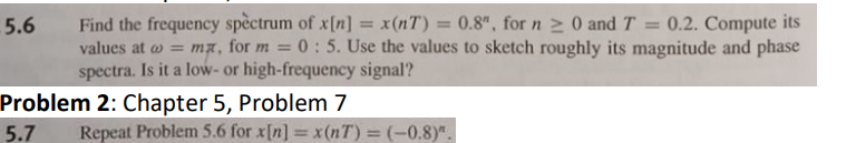 5.6
Find the frequency spectrum of x[n] = x(nT) = 0.8", for n ≥ 0 and T = 0.2. Compute its
values at = mx, for m = 0: 5. Use the values to sketch roughly its magnitude and phase
spectra. Is it a low- or high-frequency signal?
Problem 2: Chapter 5, Problem 7
5.7
Repeat Problem 5.6 for x[n] = x(nT)=(-0.8)".
