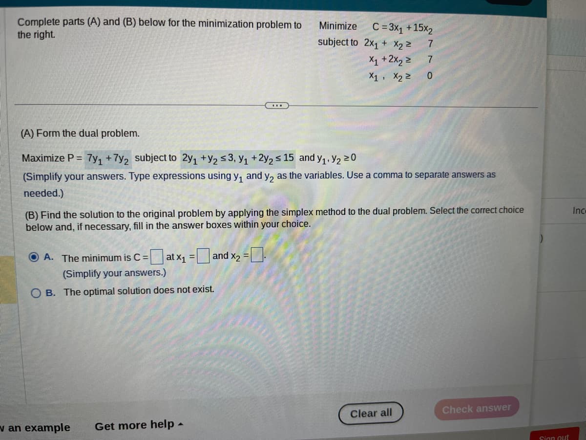 Complete parts (A) and (B) below for the minimization problem to
the right.
Minimize
subject to
OA. The minimum is C = at x₁ = and x₂ =
(Simplify your answers.)
OB. The optimal solution does not exist.
C = 3x₁ + 15x2
7
7
0
(A) Form the dual problem.
Maximize P = 7y1 + 7y2 subject to 2y₁ + y₂ ≤3, Y₁ +2y2 ≤ 15 and y₁, y₂ ²0
(Simplify your answers. Type expressions using y₁ and y₂ as the variables. Use a comma to separate answers as
needed.)
v an example Get more help.
2x₁ + x₂ =
X₁ + 2x₂ ²
X1 X₂ ²
(B) Find the solution to the original problem by applying the simplex method to the dual problem. Select the correct choice
below and, if necessary, fill in the answer boxes within your choice.
Clear all
Check answer
Sign out
Inc