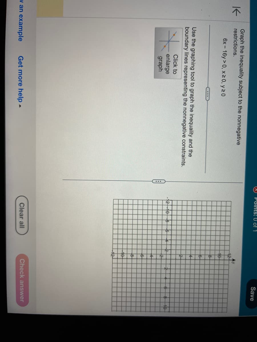 K
Graph the inequality subject to the nonnegative
restrictions.
6x-16y>0, x ≥ 0, y 20
Use the graphing tool to graph the inequality and the
boundary lines representing the nonnegative constraints.
v an example
Click to
enlarge
graph
Get more help.
(...D
Points: 0 of 1
10
Clear all
10
2
6
k
2-
2
Ay
10
12
2
Save
Check answer
10