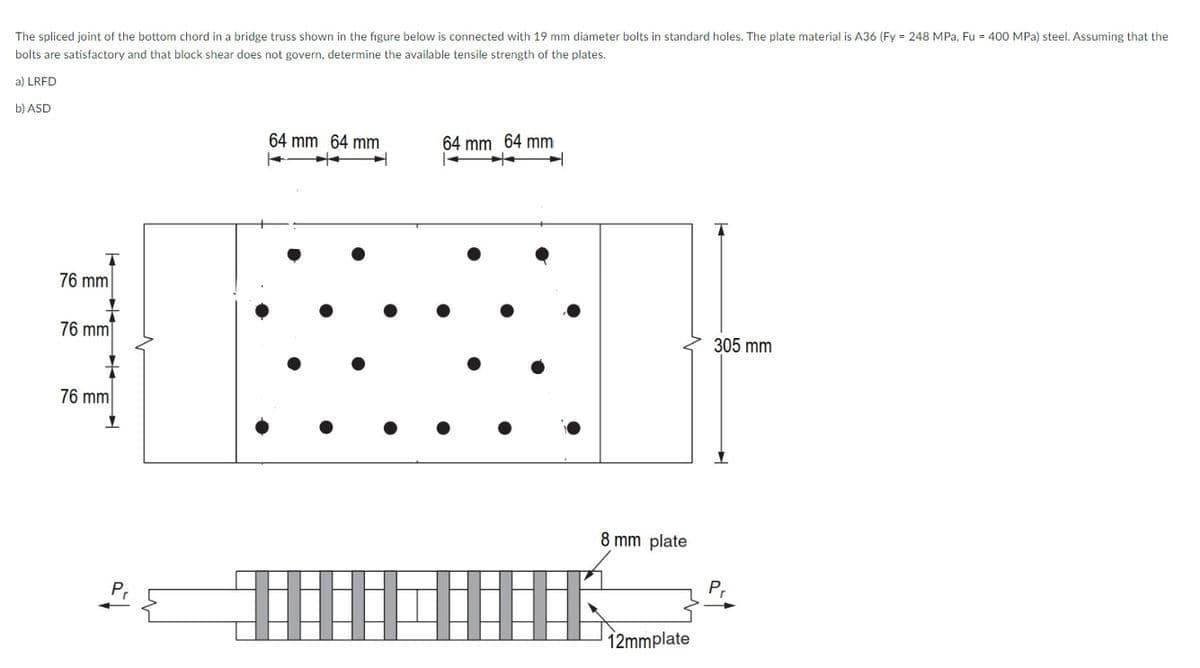 The spliced joint of the bottom chord in a bridge truss shown in the figure below is connected with 19 mm diameter bolts in standard holes. The plate material is A36 (Fy = 248 MPa, Fu = 400 MPa) steel. Assuming that the
bolts are satisfactory and that block shear does not govern, determine the available tensile strength of the plates.
a) LRFD
b) ASD
64 mm 64 mm
64 mm 64 mm
76 mm
76 mm
305 mm
76 mm
8 mm plate
P,
12mmplate
