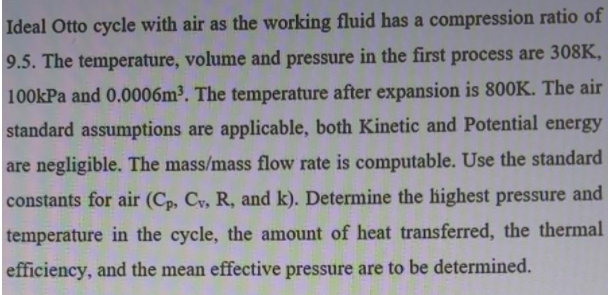 Ideal Otto cycle with air as the working fluid has a compression ratio of
9.5. The temperature, volume and pressure in the first process are 308K,
100kPa and 0.0006m³. The temperature after expansion is 800K. The air
standard assumptions are applicable, both Kinetic and Potential energy
are negligible. The mass/mass flow rate is computable. Use the standard
constants for air (Cp, Cy, R, and k). Determine the highest pressure and
temperature in the cycle, the amount of heat transferred, the thermal
efficiency, and the mean effective pressure are to be determined.
