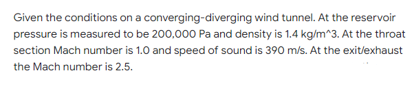 Given the conditions on a converging-diverging wind tunnel. At the reservoir
pressure is measured to be 200,000 Pa and density is 1.4 kg/m^3. At the throat
section Mach number is 1.0 and speed of sound is 390 m/s. At the exit/exhaust
the Mach number is 2.5.
