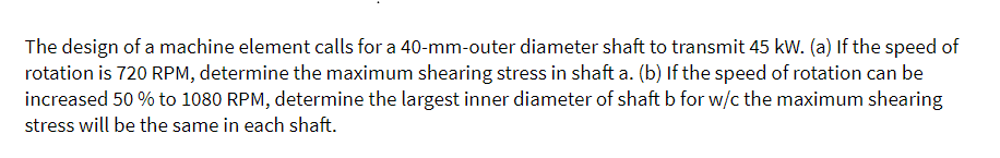 The design of a machine element calls for a 40-mm-outer diameter shaft to transmit 45 kW. (a) If the speed of
rotation is 720 RPM, determine the maximum shearing stress in shaft a. (b) If the speed of rotation can be
increased 50 % to 1080 RPM, determine the largest inner diameter of shaft b for w/c the maximum shearing
stress will be the same in each shaft.
