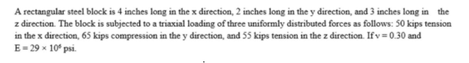 A rectangular steel block is 4 inches long in the x direction, 2 inches long in the y direction, and 3 inches long in the
z direction. The block is subjected to a triaxial loading of three uniformly distributed forces as follows: 50 kips tension
in the x direction, 65 kips compression in the y direction, and 55 kips tension in the z direction. If v = 0.30 and
E = 29 x 10° psi.
