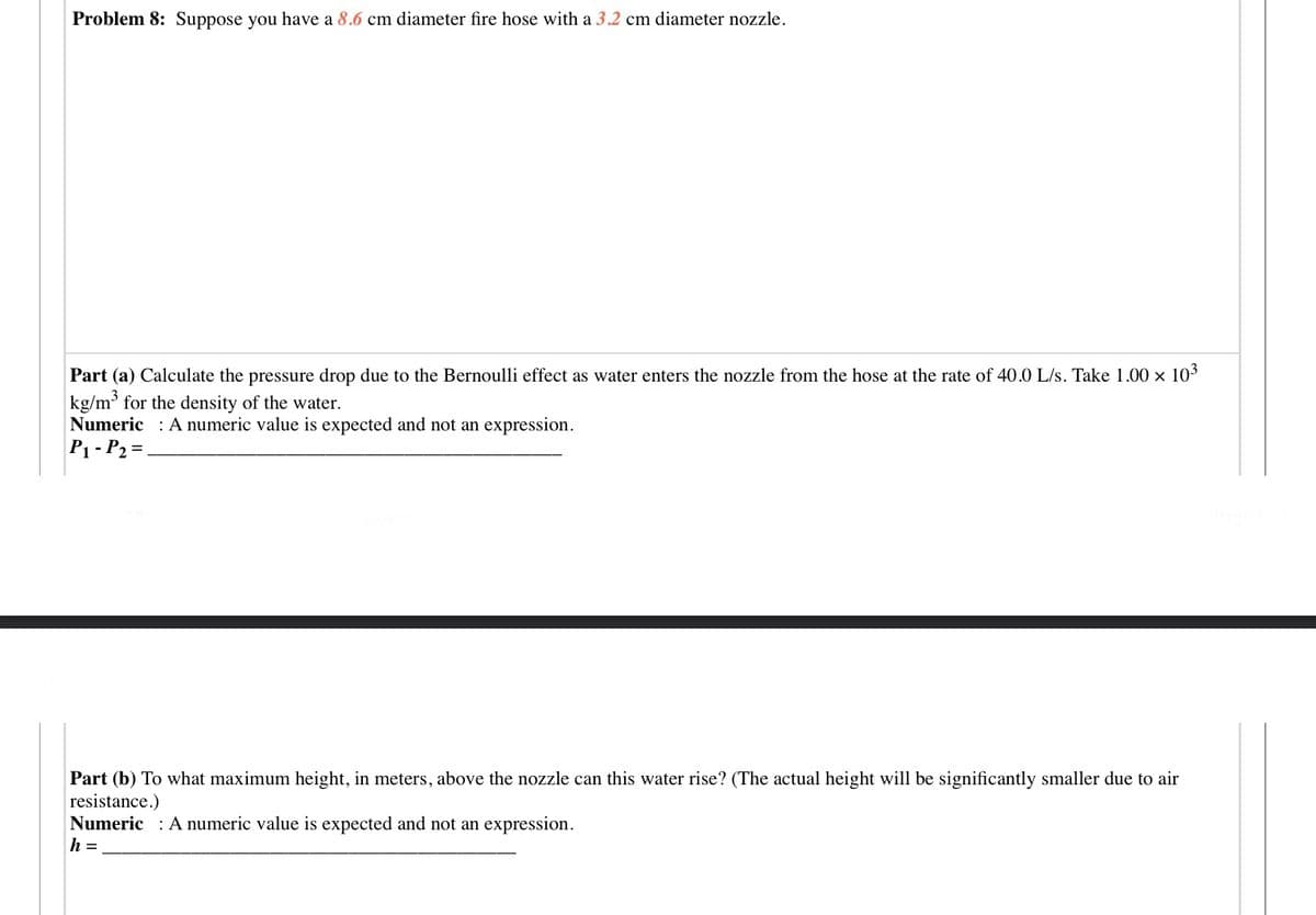 Problem 8: Suppose you have a 8.6 cm diameter fire hose with a 3.2 cm diameter nozzle.
Part (a) Calculate the pressure drop due to the Bernoulli effect as water enters the nozzle from the hose at the rate of 40.0 L/s. Take 1.00 x 103
kg/m for the density of the water.
Numeric : A numeric value is expected and not an expression.
P1 - P2 =
Part (b) To what maximum height, in meters, above the nozzle can this water rise? (The actual height will be significantly smaller due to air
resistance.)
Numeric : A numeric value is expected and not an expression.
h =
