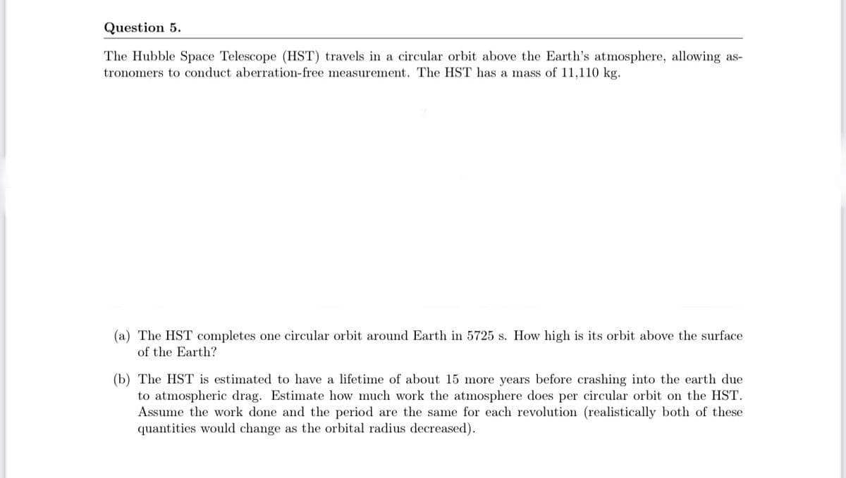 Question 5.
The Hubble Space Telescope (HST) travels in a circular orbit above the Earth's atmosphere, allowing as-
tronomers to conduct aberration-free measurement. The HST has a mass of 11,110 kg.
(a) The HST completes one circular orbit around Earth in 5725 s. How high is its orbit above the surface
of the Earth?
(b) The HST is estimated to have a lifetime of about 15 more years before crashing into the earth due
to atmospheric drag. Estimate how much work the atmosphere does per circular orbit on the HST.
Assume the work done and the period are the same for each revolution (realistically both of these
quantities would change as the orbital radius decreased).
