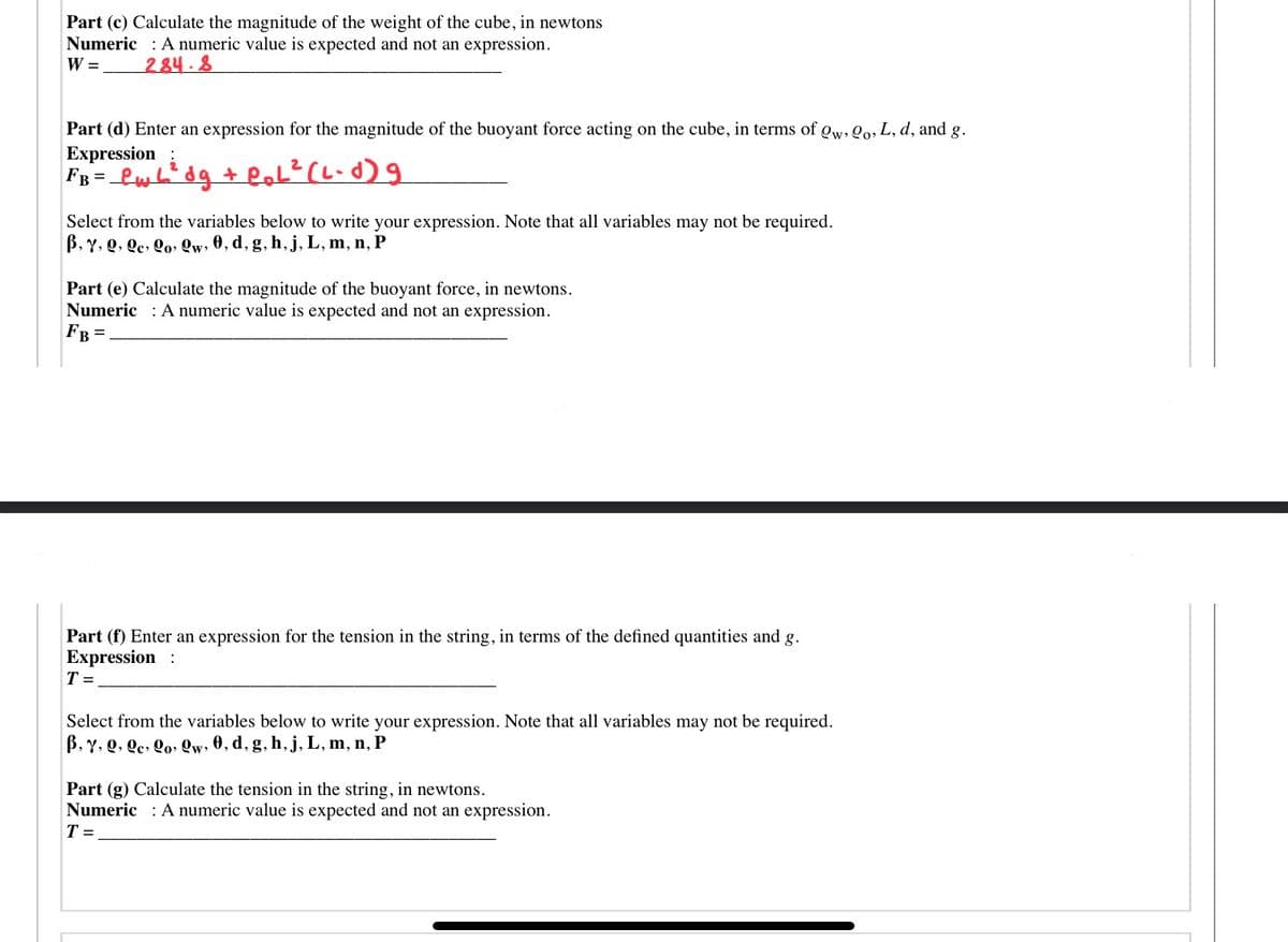 Part (c) Calculate the magnitude of the weight of the cube, in newtons
Numeric : A numeric value is expected and not an expression.
W = 284.
Part (d) Enter an expression for the magnitude of the buoyant force acting on the cube, in terms of gw, Qo, L, d, and g.
Expression;
Select from the variables below to write your expression. Note that all variables may not be required.
B, Y, Q, Qe, Qo» Qw, 0, d, g, h, j, L, m, n, P
Part (e) Calculate the magnitude of the buoyant force, in newtons.
Numeric : A numeric value is expected and not an expression.
FB =
Part (f) Enter an expression for the tension in the string, in terms of the defined quantities and g.
Expression :
T =
Select from the variables below to write your expression. Note that all variables may not be required.
B, Y, Q, Qc, Qo, Qw, 0, d, g, h,j, L, m, n, P
Part (g) Calculate the tension in the string, in newtons.
Numeric A numeric value is expected and not an expression.
T =
