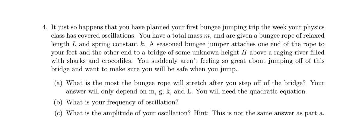 4. It just so happens that you have planned your first bungee jumping trip the week your physics
class has covered oscillations. You have a total mass m, and are given a bungee rope of relaxed
length L and spring constant k. A seasoned bungee jumper attaches one end of the rope to
your feet and the other end to a bridge of some unknown height H above a raging river filled
with sharks and crocodiles. You suddenly aren't feeling so great about jumping off of this
bridge and want to make sure you will be safe when you jump.
(a) What is the most the bungee rope will stretch after you step off of the bridge? Your
answer will only depend on m, g, k, and L. You will need the quadratic equation.
(b) What is your frequency of oscillation?
(c) What is the amplitude of your oscillation? Hint: This is not the same answer as part a.
