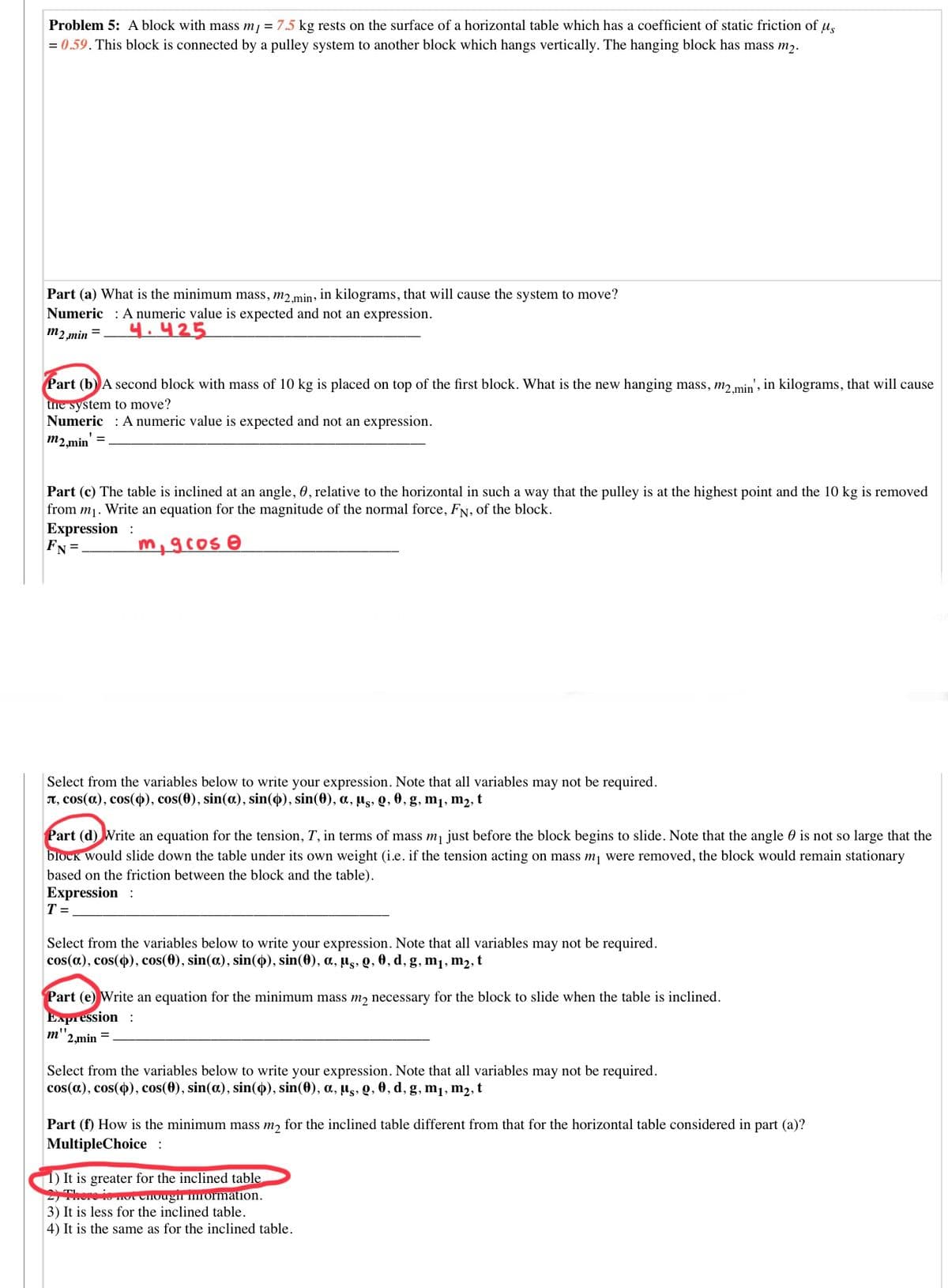Problem 5: A block with mass mj = 7.5 kg rests on the surface of a horizontal table which has a coefficient of static friction of u,
= 0.59. This block is connected by a pulley system to another block which hangs vertically. The hanging block has mass m2.
Part (a) What is the minimum mass, m2min, in kilograms, that will cause the system to move?
Numeric : A numeric value is expected and not an expression.
m2,min =
4.425
Part (b) A second block with mass of 10 kg is placed on top of the first block. What is the new hanging mass, m2.min', in kilograms, that will cause
tne system to move?
Numeric : A numeric value is expected and not an expression.
m2,min' =
Part (c) The table is inclined at an angle, 0, relative to the horizontal in such a way that the pulley is at the highest point and the 10 kg is removed
from m1. Write an equation for the magnitude of the normal force, FN, of the block.
Expression :
FN =.
Select from the variables below to write your expression. Note that all variables may not be required.
T, cos(a), cos(4), cos(0), sin(a), sin(4), sin(0), a, µs, Q, 0, g, m1, m2, t
Part (d) Write an equation for the tension, T, in terms of mass m just before the block begins to slide. Note that the angle 0 is not so large that the
block would slide down the table under its own weight (i.e. if the tension acting on mass m, were removed, the block would remain stationary
based on the friction between the block and the table).
Expression :
T =
Select from the variables below to write your expression. Note that all variables may not be required.
cos(a), cos(o), cos(0), sin(a), sin(4), sin(0), a, µs, Q, 0, d, g, m1, m2, t
Part (e) Write an equation for the minimum mass m2 necessary for the block to slide when the table is inclined.
Expression :
2,min
%3D
Select from the variables below to write your expression. Note that all variables may not be required.
cos(a), cos(), cos(0), sin(a), sin(4), sin(0), a, µg, Q, 0, d, g, m1, m2, t
Part (f) How is the minimum mass m, for the inclined table different from that for the horizontal table considered in part (a)?
MultipleChoice:
1) It is greater for the inclined table
ro io mot CHougn mormation.
3) It is less for the inclined table.
4) It is the same as for the inclined table.

