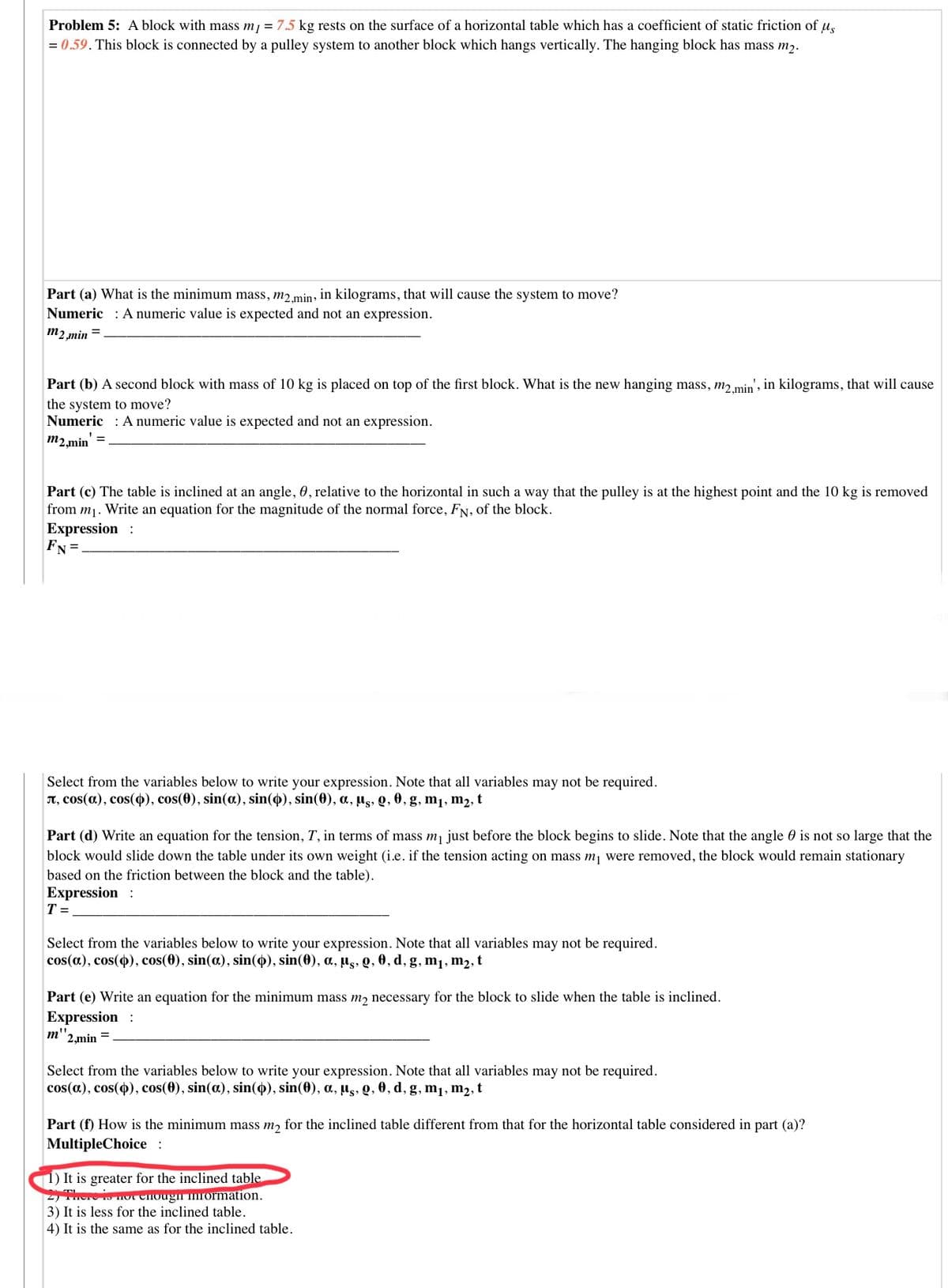 Problem 5: A block with mass mj = 7.5 kg rests on the surface of a horizontal table which has a coefficient of static friction of u,
= 0.59. This block is connected by a pulley system to another block which hangs vertically. The hanging block has mass m2.
Part (a) What is the minimum mass, m2.min, in kilograms, that will cause the system to move?
Numeric : A numeric value is expected and not an expression.
m2 min =
Part (b) A second block with mass of 10 kg is placed on top of the first block. What is the new hanging mass, m2min', in kilograms, that will cause
the system to move?
Numeric : A numeric value is expected and not an expression.
m2,min' =
Part (c) The table is inclined at an angle, 0, relative to the horizontal in such a way that the pulley is at the highest point and the 10 kg is removed
from m1. Write an equation for the magnitude of the normal force, FN, of the block.
Expression :
FN =
Select from the variables below to write your expression. Note that all variables may not be required.
T, cos(a), cos(4), cos(0), sin(a), sin(4), sin(0), a, µs, Q, 0, g, m1, m2, t
Part (d) Write an equation for the tension, T, in terms of mass mj just before the block begins to slide. Note that the angle 0 is not so large that the
block would slide down the table under its own weight (i.e. if the tension acting on mass m, were removed, the block would remain stationary
based on the friction between the block and the table).
Expression :
T =
Select from the variables below to write your expression. Note that all variables may not be required.
cos(a), cos(4), cos(0), sin(a), sin(4), sin(0), a, µs, Q, 0, d, g, m1, m2, t
Part (e) Write an equation for the minimum mass m, necessary for the block to slide when the table is inclined.
Expression :
2,min =
Select from the variables below to write your expression. Note that all variables may not be required.
cos(a), cos(), cos(0), sin(a), sin(4), sin(0), a, µg, Q, 0, d, g, m1, m2, t
Part (f) How is the minimum mass m, for the inclined table different from that for the horizontal table considered in part (a)?
MultipleChoice:
1) It is greater for the inclined table
S HOT Ciougn inrormation.
3) It is less for the inclined table.
4) It is the same as for the inclined table.
