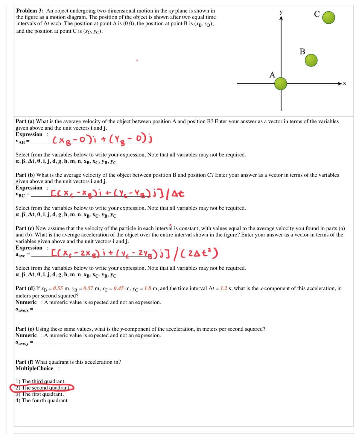 Problem 3: An object undergoing two-dimensional motion in the xy plane is shown in
the figure as a motion diagram. The position of the object is shown after two equal time
intervals of At each. The position at point A is (0,0), the position at point B is (xB, yB),
and the position at point C is (xc, yc).
В
A
Part (a) What is the average velocity of the object between position A and position B? Enter your answer as a vector in terms of the variables
given above and the unit vectors i and j.
Expression :
VAB =
cxg-0)i + (Yg-0)j
Select from the variables below to write your expression. Note that all variables may not be required.
a, B, At, 0, i, j, d, g, h, m, n, XB , XC, VB, YC
Part (b) What is the average velocity of the object between position B and position C? Enter your answer as a vector in terms of the variables
given above and the unit vectors i and j.
Expression :
CCXC -Xg)i+(Yc-YB)j]/At
VBC =
Select from the variables below to write your expression. Note that all variables may not be required.
а, в, At, 0, i, j, d, g, h, m, n, Хв, ХС. Ув. Ус
Part (c) Now assume that the velocity of the particle in each interval is constant, with values equal to the average velocity you found in parts (a)
and (b). What is the average acceleration of the object over the entire interval shown in the figure? Enter your answer as a vector in terms of the
variables given above and the unit vectors i and j.
Expression :
[(Xx-2Xg) i+ (Y¢- 2Yg) j]/(2At?)
aave =
Select from the variables below to write your expression. Note that all variables may not be required.
a, B, At, 0, i, j, d, g, h, m, n, xB, XC, YB, YC
Part (d) If xB = 0.55 m, yR = 0.57 m, xc = 0.45 m, yc = 1.8 m, and the time interval At = 1.2 s, what is the x-component of this acceleration, in
meters per second squared?
Numeric : A numeric value is expected and not an expression.
dave.x =
Part (e) Using these same values, what is the y-component of the acceleration, in meters per second squared?
Numeric : A numeric value is expected and not an expression.
d'ave,y =
Part (f) What quadrant is this acceleration in?
MultipleChoice:
1) The third quadrant.
2) The second quadrant
3) The first quadrant.
4) The fourth quadrant.
