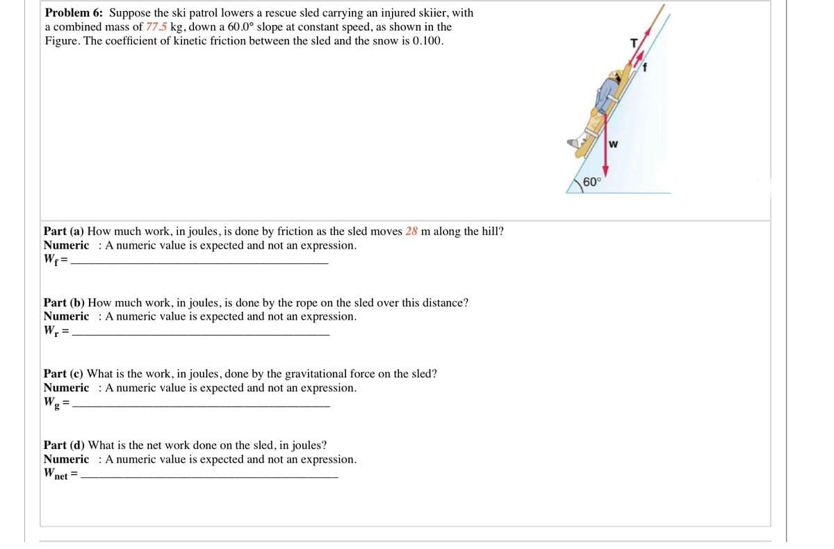 Wnet =
Problem 6: Suppose the ski patrol lowers a rescue sled carrying an injured skiier, with
a combined mass of 77.5 kg, down a 60.0° slope at constant speed, as shown in the
Figure. The coefficient of kinetic friction between the sled and the snow is 0.100.
w
60°
Part (a) How much
Numeric : A numeric value is expected and not an expression.
Wr =.
k, in joules, is done by friction as the sled moves 28 m along the hill?
Part (b) How much work, in joules, is done by the rope on the sled over this distance?
Numeric A numeric value is expected and not an expression.
Wr =
Part (c) What is the work, in joules, done by the gravitational force on the sled?
Numeric : A numeric value is expected and not an expression.
W. =
g
Part (d) What is the net work done on the sled, in joules?
Numeric : A numeric value is expected and not an expression.
