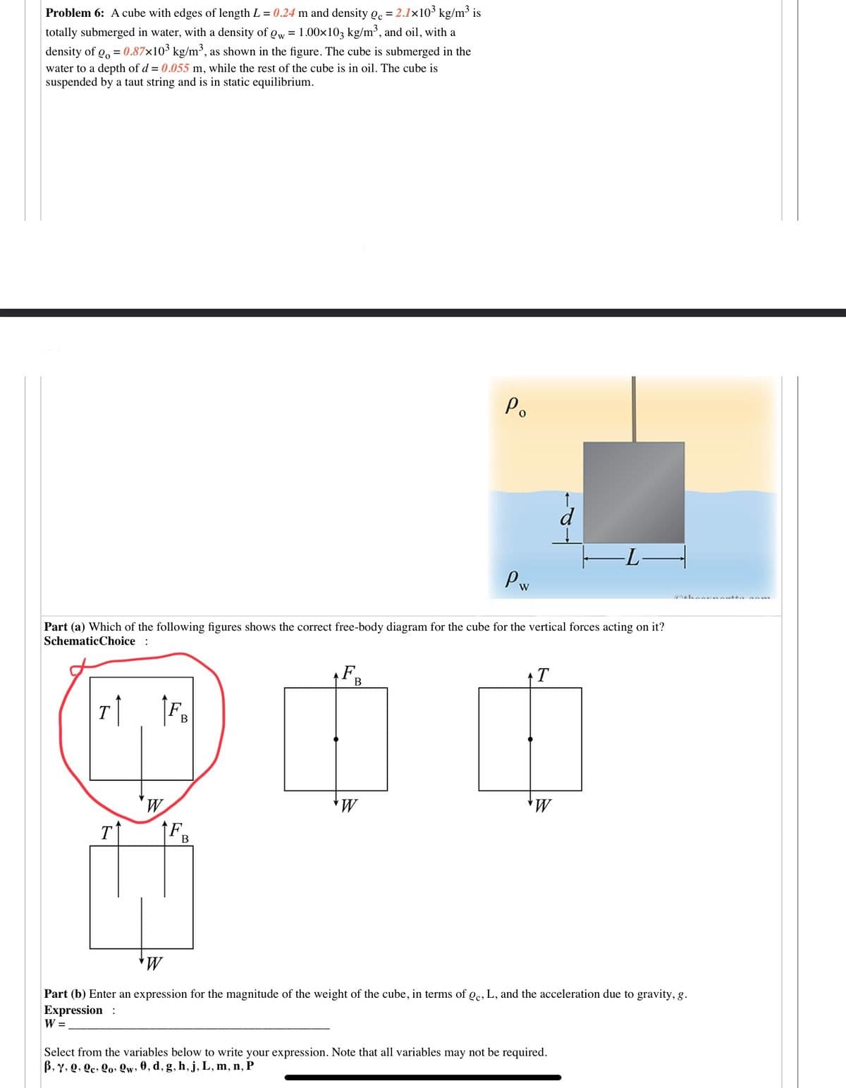 Problem 6: A cube with edges of length L = 0.24 m and density Qc = 2.1×103 kg/m³ is
totally submerged in water, with a density of Qw = 1.00x103 kg/m³, and oil, with a
density of g, = 0.87×10³ kg/m³, as shown in the figure. The cube is submerged in the
water to a depth of d = 0.055 m, while the rest of the cube is in oil. The cube is
suspended by a taut string and is in static equilibrium.
Po
d
-LH
Pw
Part (a) Which of the following figures shows the correct free-body diagram for the cube for the vertical forces acting on it?
SchematicChoice :
F
T
B
T
В
T
В
Part (b) Enter an expression for the magnitude of the weight of the cube, in terms of oc, L, and the acceleration due to gravity, g.
Expression :
W =
Select from the variables below to write your expression. Note that all variables may not be required.
B, Y, Q, Qc, Qo» Qw, 0, d, g, h, j, L, m, n, P
