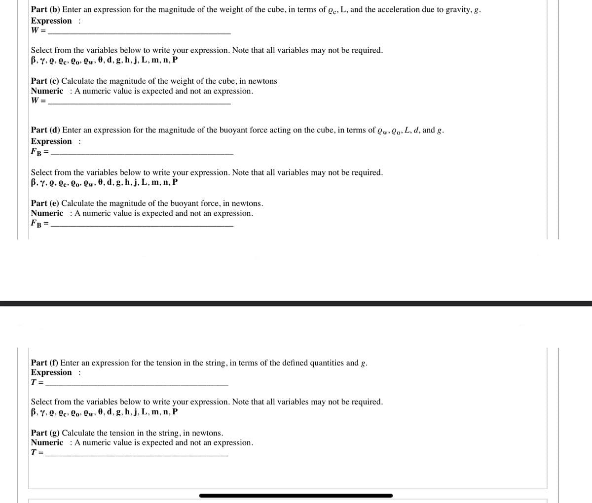 Part (b) Enter an expression for the magnitude of the weight of the cube, in terms of oc, L, and the acceleration due to gravity, g.
Expression :
W =
Select from the variables below to write your expression. Note that all variables may not be required.
B, Y, Q, Qc, Qo, Qw, 0, d, g, h,j, L, m, n, P
Part (c) Calculate the magnitude of the weight of the cube, in newtons
Numeric : A numeric value is expected and not an expression.
W =
Part (d) Enter an expression for the magnitude of the buoyant force acting on the cube, in terms of gw, Qo, L, d, and g.
Expression :
FB =.
Select from the variables below to write your expression. Note that all variables may not be required.
B, Y, Q, Qc, Qo» Qw, 0, d, g, h, j, L, m, n, P
Part (e) Calculate the magnitude of the buoyant force, in newtons.
Numeric : A numeric value is expected and not an expression.
FB =
Part (f) Enter an expression for the tension in the string, in terms of the defined quantities and g.
Expression :
T =
Select from the variables below to write your expression. Note that all variables may not be required.
B, Y, Q, Qe, Qo» Qw, 0, d, g, h, j, L, m, n, P
Part (g) Calculate the tension in the string, in newtons.
Numeric : A numeric value is expected and not an expression.
T =
