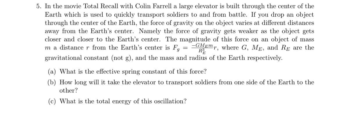 5. In the movie Total Recall with Colin Farrell a large elevator is built through the center of the
Earth which is used to quickly transport soldiers to and from battle. If you drop an object
through the center of the Earth, the force of gravity on the object varies at different distances
away from the Earth's center. Namely the force of gravity gets weaker as the object gets
closer and closer to the Earth's center. The magnitude of this force on an object of mass
m a distance r from the Earth's center is F,
-GMEM,, where G, ME, and RE are the
R
gravitational constant (not g), and the mass and radius of the Earth respectively.
(a) What is the effective spring constant of this force?
(b) How long will it take the elevator to transport soldiers from one side of the Earth to the
other?
(c) What is the total energy of this oscillation?
