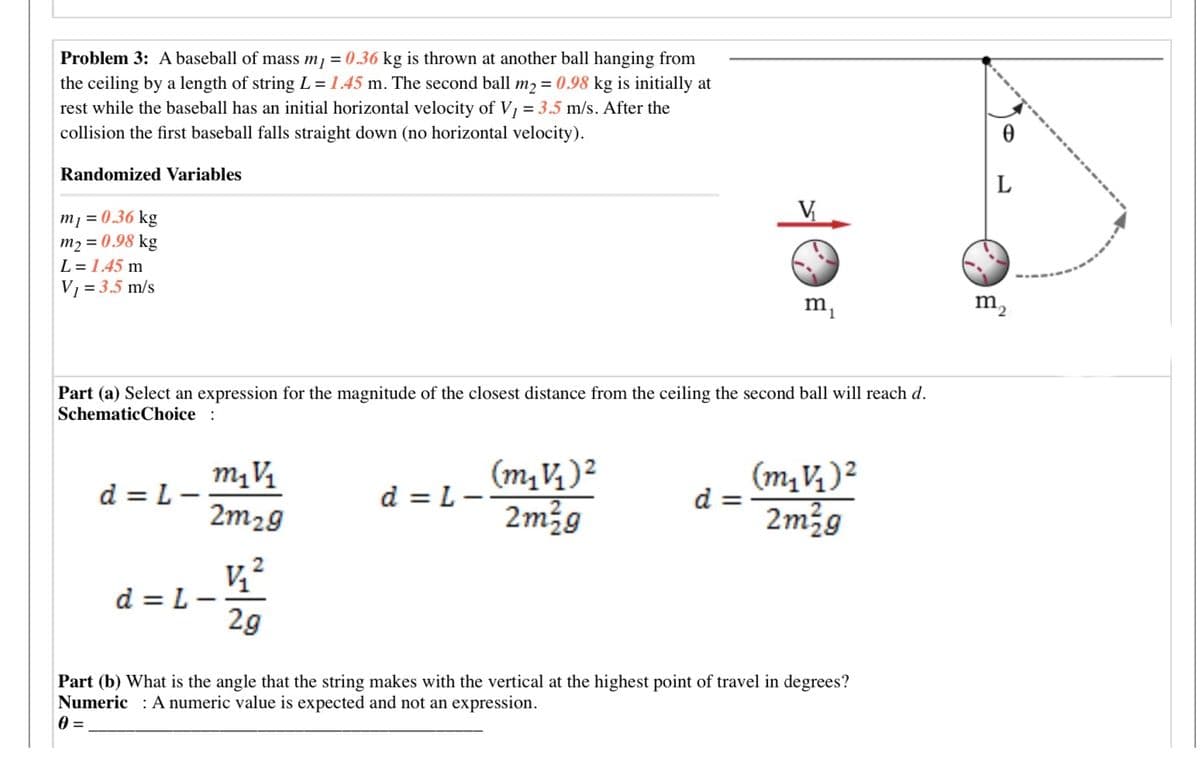 Problem 3: A baseball of mass m, = 0.36 kg is thrown at another ball hanging from
the ceiling by a length of string L = 1.45 m. The second ball m2 = 0.98 kg is initially at
rest while the baseball has an initial horizontal velocity of V, = 3.5 m/s. After the
collision the first baseball falls straight down (no horizontal velocity).
Randomized Variables
L
m1 = 0.36 kg
m2 = 0.98 kg
L = 1.45 m
V1 = 3.5 m/s
m,
m,
Part (a) Select an expression for the magnitude of the closest distance from the ceiling the second ball will reach d.
SchematicChoice :
(m,V)2
d
2m2g
d = L
d = L--
2m29
2m29
d = L -
2g
Part (b) What is the angle that the string makes with the vertical at the highest point of travel in degrees?
Numeric : A numeric value is expected and not an expression.
