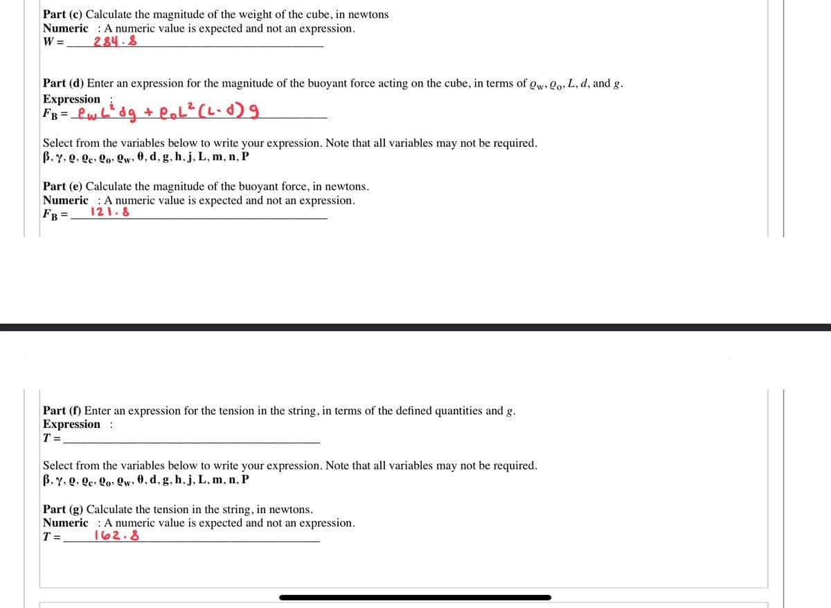 Part (c) Calculate the magnitude of the weight of the cube, in newtons
Numeric : A numeric value is expected and not an expression.
W = 284.8
Part (d) Enter an expression for the magnitude of the buoyant force acting on the cube, in terms of gw, Qo, L, d, and g.
Expression;
FB = _Lwb" dg + loL? (L-d) 9
Select from the variables below to write your expression. Note that all variables may not be required.
B, Y, Q, Qe, Qo» Qw, 0, d, g, h, j, L, m, n, P
Part (e) Calculate the magnitude of the buoyant force, in newtons.
Numeric : A numeric value is expected and not an expression.
FB =
121.8
Part (f) Enter an expression for the tension in the string, in terms of the defined quantities and g.
Expression :
T =
Select from the variables below to write your expression. Note that all variables may not be required.
B, Y, Q, Qc, Qo, Qw, 0, d, g, h,j, L, m, n, P
Part (g) Calculate the tension in the string, in newtons.
Numeric A numeric value is expected and not an expression.
T =
162.8
