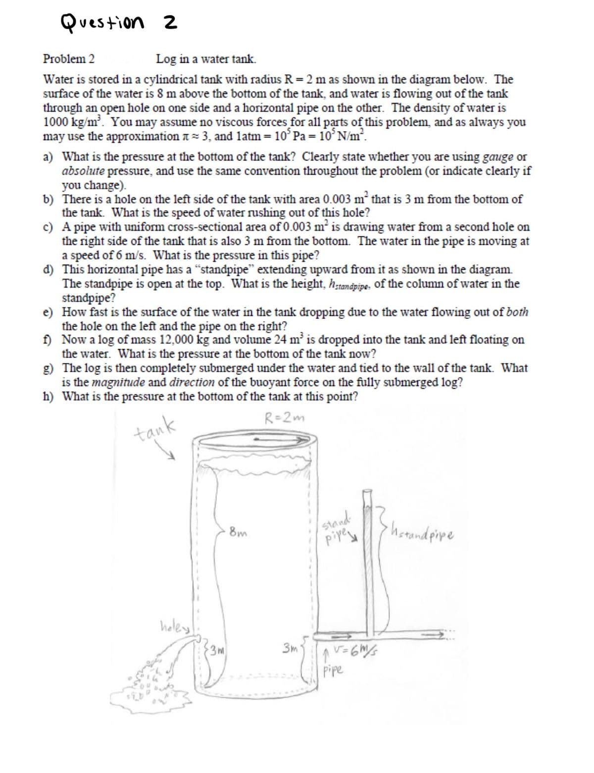 Question 2
Problem 2
Log in a water tank.
Water is stored in a cylindrical tank with radius R = 2 m as shown in the diagram below. The
surface of the water is 8 m above the bottom of the tank, and water is flowing out of the tank
through an open hole on one side and a horizontal pipe on the other. The density of water is
1000 kg/m. You may assume no viscous forces for all parts of this problem, and as always you
may use the approximation t = 3, and latm= 10° Pa = 10° N/m².
a) What is the pressure at the bottom of the tank? Clearly state whether you are using gauge or
absolute pressure, and use the same convention throughout the problem (or indicate clearly if
you change).
b) There is a hole on the left side of the tank with area 0.003 m² that is 3 m from the bottom of
the tank. What is the speed of water rushing out of this hole?
c) A pipe with uniform cross-sectional area of 0.003 m is drawing water from a second hole on
the right side of the tank that is also 3 m from the bottom. The water in the pipe is moving at
a speed of 6 m/s. What is the pressure in this pipe?
đ) This horizontal pipe has a “standpipe" extending upward from it as shown in the diagram.
The standpipe is open at the top. What is the height, h;tandpipe. Of the column of water in the
standpipe?
e) How fast is the surface of the water in the tank dropping due to the water flowing out of both
the hole on the left and the pipe on the right?
f) Now a log of mass 12,000 kg and volume 24 m is dropped into the tank and left floating on
the water. What is the pressure at the bottom of the tank now?
g) The log is then completely submerged under the water and tied to the wall of the tank. What
is the magnitude and direction of the buoyant force on the fully submerged log?
h) What is the pressure at the bottom of the tank at this point?
R=2m
tạnk
stand
piyese
8m
hotandpipe
heley
3m
3m
Pipe
