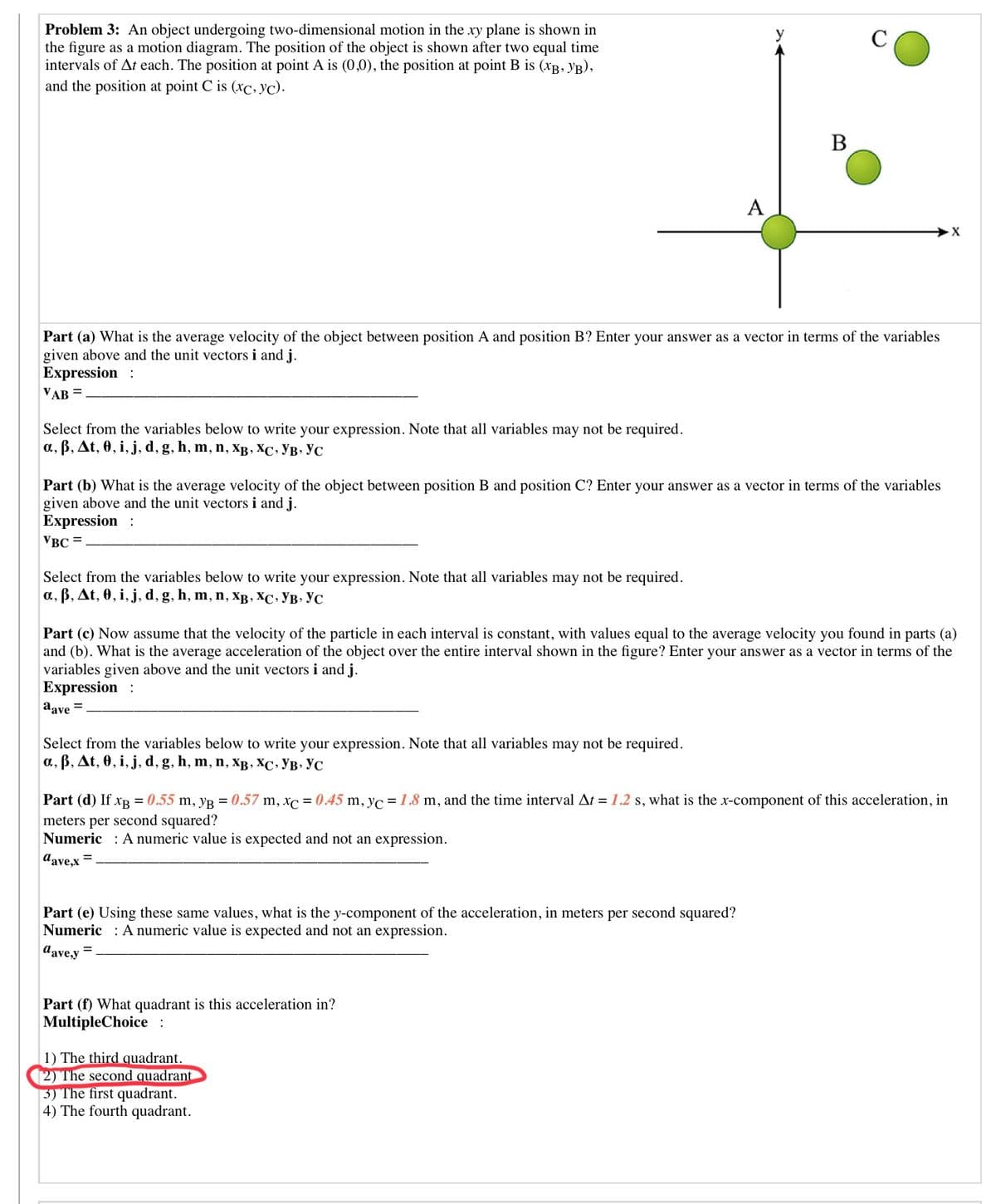 Problem 3: An object undergoing two-dimensional motion in the xy plane is shown in
the figure as a motion diagram. The position of the object is shown after two equal time
intervals of At each. The position at point A is (0,0), the position at point B is (xB, yB),
and the position at point C is (xc, yc).
В
A
Part (a) What is the average velocity of the object between position A and position B? Enter your answer as a vector in terms of the variables
given above and the unit vectors i and j.
Expression :
VAB =
Select from the variables below to write your expression. Note that all variables may not be required.
a, B, At, 0, i, j, d, g, h, m, n, XB , XC, YB, YC
Part (b) What is the average velocity of the object between position B and position C? Enter your answer as a vector in terms of the variables
given above and the unit vectors i and j.
Expression :
VBC =
Select from the variables below to write your expression. Note that all variables may not be required.
а, в, At, 0, i, j, d, g, h, m, n, Хв, ХС. Ув. Ус
Part (c) Now assume that the velocity of the particle in each interval is constant, with values equal to the average velocity you found in parts (a)
and (b). What is the average acceleration of the object over the entire interval shown in the figure? Enter your answer as a vector in terms of the
variables given above and the unit vectors i and j.
Expression :
aave =
Select from the variables below to write your expression. Note that all variables may not be required.
a, B, At, 0, i, j, d, g, h, m, n, xB, XC, YB, YC
Part (d) If xB = 0.55 m, yg = 0.57 m, xc = 0.45 m, yc = 1.8 m, and the time interval At = 1.2 s, what is the x-component of this acceleration, in
meters per second squared?
Numeric : A numeric value is expected and not an expression.
dave.x =
Part (e) Using these same values, what is the y-component of the acceleration, in meters per second squared?
Numeric : A numeric value is expected and not an expression.
d'ave,y =
Part (f) What quadrant is this acceleration in?
MultipleChoice:
1) The third quadrant.
2) The second quadrant
3) The first quadrant.
4) The fourth quadrant.
