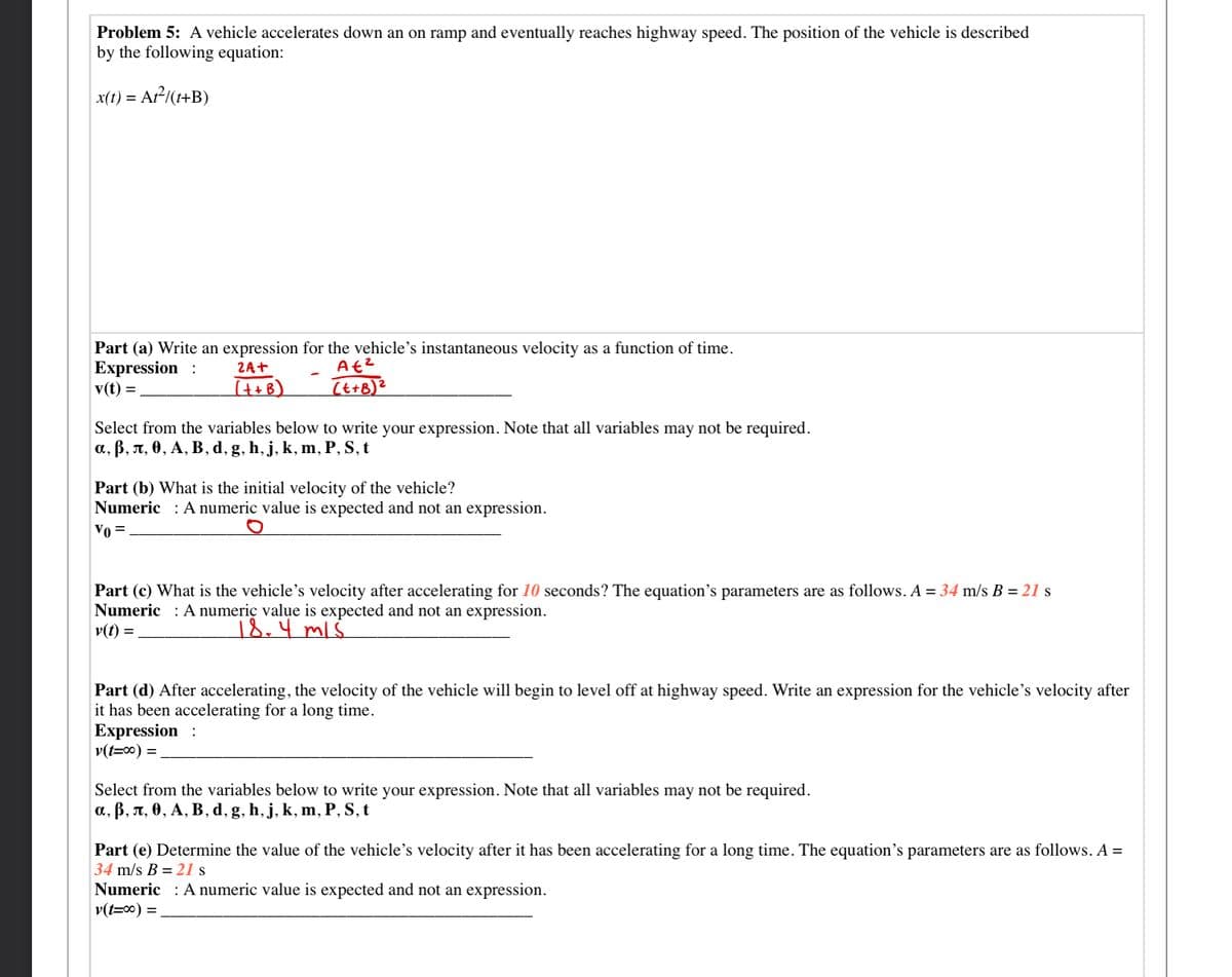 Problem 5: A vehicle accelerates down an on ramp and eventually reaches highway speed. The position of the vehicle is described
by the following equation:
x(t) = Ar-/(1+B)
Part (a) Write an expression for the vehicle's instantaneous velocity as a function of time.
Expression :
v(t) =
ZA+
(t+B)
(t+B)²
Select from the variables below to write your expression. Note that all variables may not be required.
а, В, л, 0, А, В, d, g, h, j, k, m, Р, S, t
Part (b) What is the initial velocity of the vehicle?
Numeric
A numeric value is expected and not an expression.
Vo =
Part (c) What is the vehicle's velocity after accelerating for 10 seconds? The equation's parameters are as follows. A = 34 m/s B = 21 s
Numeric : A numeric value is expected and not an expression.
v(t) =
18.4 ml.
Part (d) After accelerating, the velocity of the vehicle will begin to level off at highway speed. Write an expression for the vehicle's velocity after
it has been accelerating for a long time.
Expression :
v(t=00) =.
Select from the variables below to write your expression. Note that all variables may not be required.
а, В, л, ө, А, В, d, g, h, j, k, m, P, S, t
Part (e) Determine the value of the vehicle's velocity after it has been accelerating for a long time. The equation's parameters are as follows. A =
34 m/s B = 21 s
Numeric : A numeric value is expected and not an expression.
v(t=0) =

