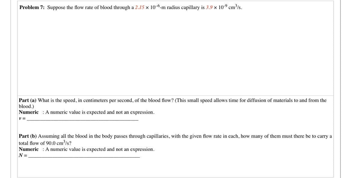 Problem 7: Suppose the flow rate of blood through a 2.15 x 10 6-m radius capillary is 3.9 x 10-9 cm³/s.
Part (a) What is the speed, in centimeters per second, of the blood flow? (This small speed allows time for diffusion of materials to and from the
blood.)
Numeric : A numeric value is expected and not an expression.
Part (b) Assuming all the blood in the body passes through capillaries, with the given flow rate in each, how many of them must there be to carry a
total flow of 90.0 cm³/s?
Numeric : A numeric value is expected and not an expression.
N =
