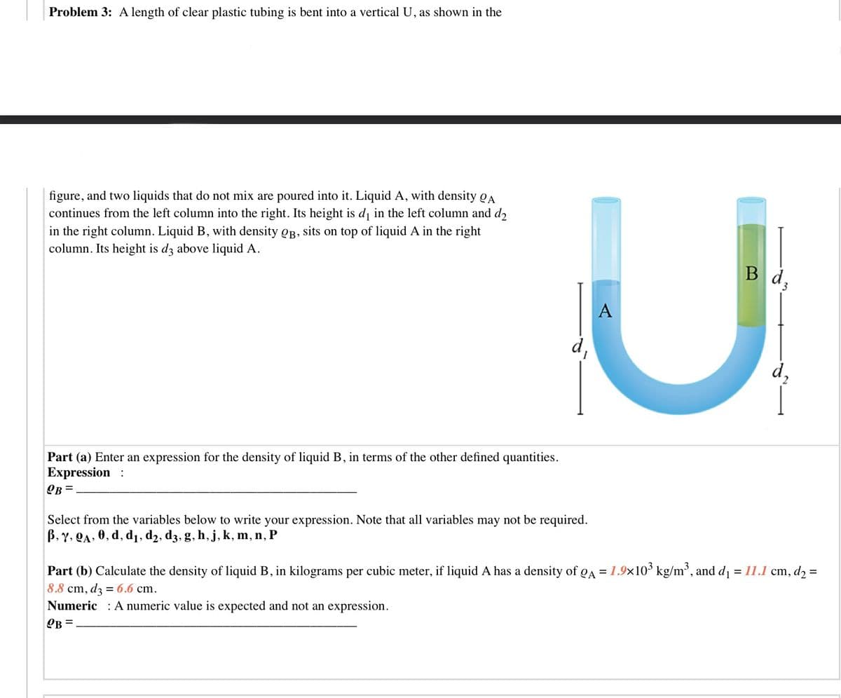 Problem 3: A length of clear plastic tubing is bent into a vertical U, as shown in the
figure, and two liquids that do not mix are poured into it. Liquid A, with density QA
continues from the left column into the right. Its height is d in the left column and d2
in the right column. Liquid B, with density OB, sits on top of liquid A in the right
column. Its height is d3 above liquid A.
Bd,
A
d,
d,
Part (a) Enter an expression for the density of liquid B, in terms of the other defined quantities.
Expression :
OB =
Select from the variables below to write your expression. Note that all variables may not be required.
B, Y, QA, 0, d, d1, d2, d3, g, h, j, k, m, n, P
Part (b) Calculate the density of liquid B, in kilograms per cubic meter, if liquid A has a density of QA = 1.9x10 kg/m³, and d =11.1 cm, d, =
8.8 cm, dz = 6.6 cm.
Numeric : A numeric value is expected and not an expression.
OB =
