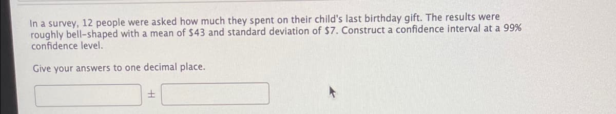 In a survey, 12 people were asked how much they spent on their child's last birthday gift. The results were
roughly bell-shaped with a mean of $43 and standard deviation of $7. Construct a confidence interval at a 99%
confidence level.
Give your answers to one decimal place.
土
