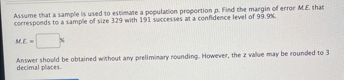 Assume that a sample is used to estimate a population proportion p. Find the margin of error M.E. that
corresponds to a sample of size 329 with 191 successes at a confidence level of 99.9%.
M.E. =
Answer should be obtained without any preliminary rounding. However, the z value may be rounded to 3
decimal places.
