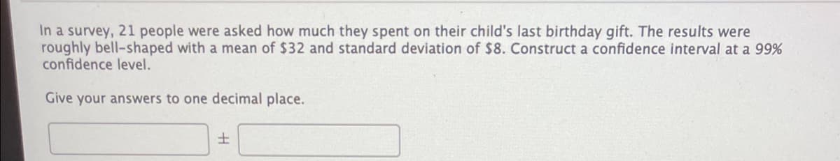 In a survey, 21 people were asked how much they spent on their child's last birthday gift. The results were
roughly bell-shaped with a mean of $32 and standard deviation of $8. Construct a confidence interval at a 99%
confidence level.
Give your answers to one decimal place.
