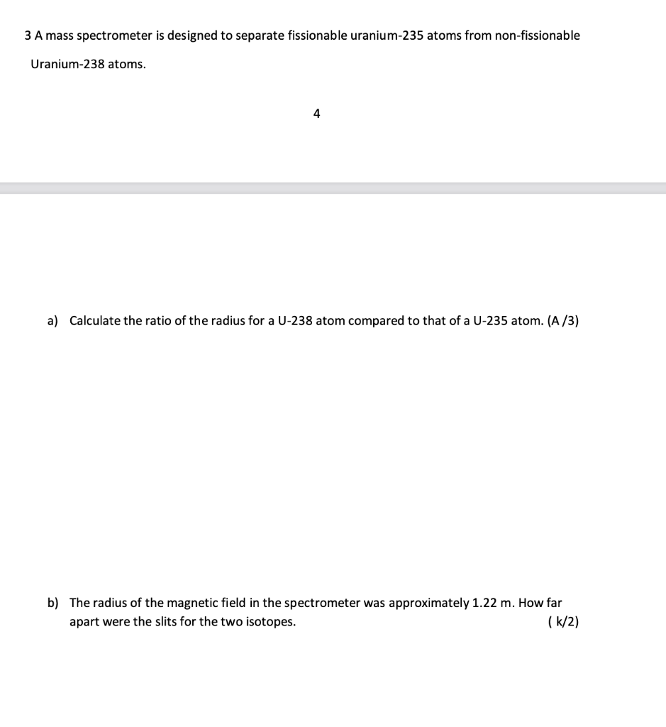 3 A mass spectrometer is designed to separate fissionable uranium-235 atoms from non-fissionable
Uranium-238 atoms.
4
a) Calculate the ratio of the radius for a U-238 atom compared to that of a U-235 atom. (A/3)
b) The radius of the magnetic field in the spectrometer was approximately 1.22 m. How far
apart were the slits for the two isotopes.
(k/2)