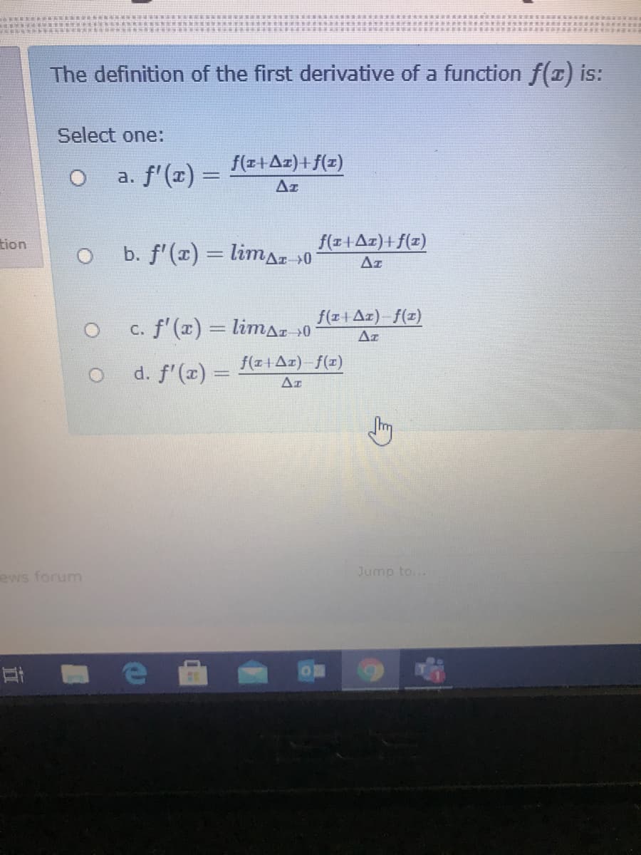 The definition of the first derivative of a function f(x) is:
Select one:
f(z+Az)+f(z)
a. f'(x) =
Az
tion
b. f'(x) = limaz »0
f(z+Az)+f(z)
Az
f(z+Az) f(z)
c. f'(x) = limaz »0
Az
f(z1Az) f(x)
d. f'(x) =
Ar
ews forum
Jump to...
立
