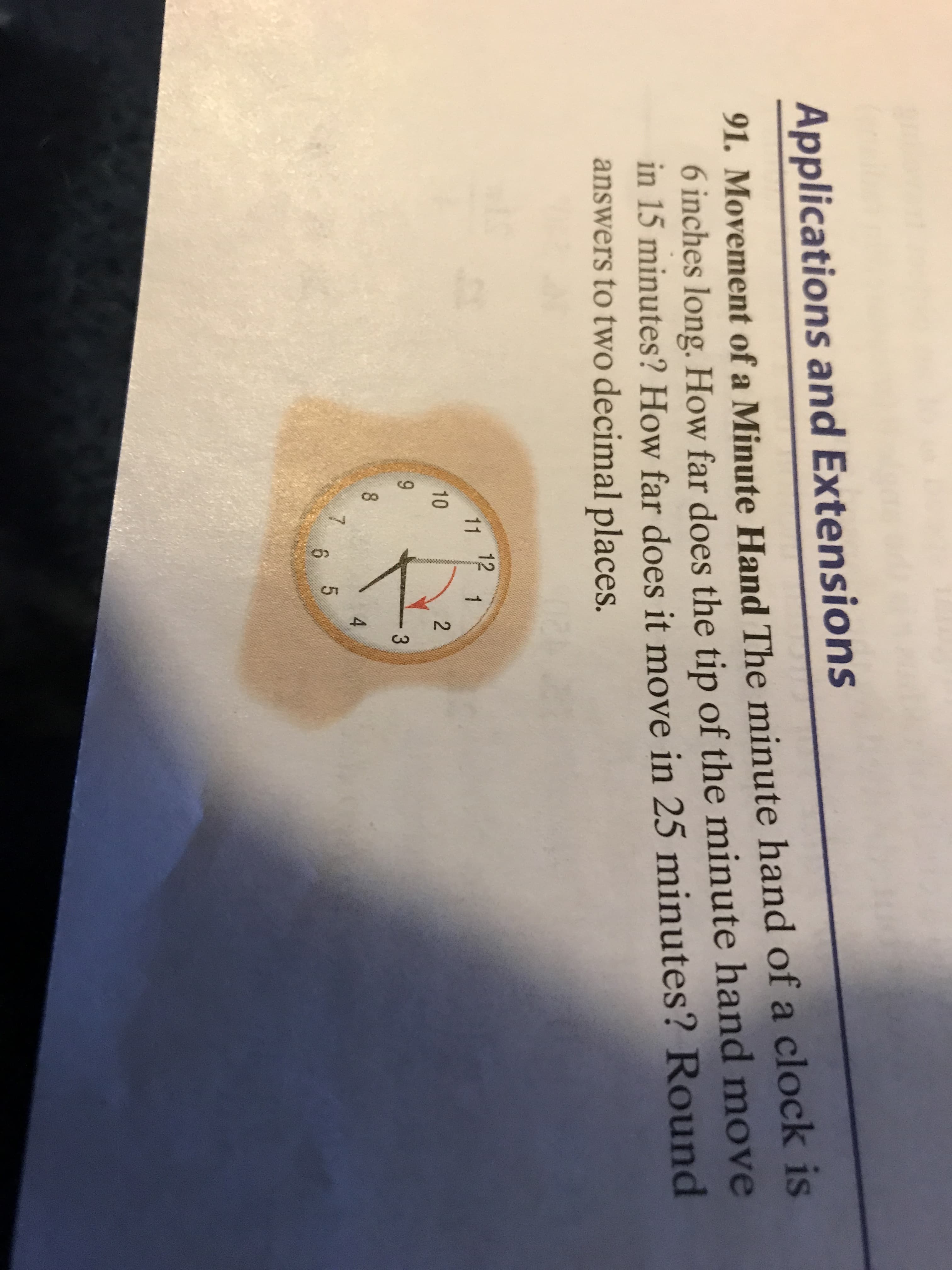 Applications ahd EXten)
91. Movement of a Minute Hand The minute hand of a clock is
6 inches long. How far does the tip of the minute hand move
in 15 minutes? How far does it move in 25 minutes? Round
answers to two decimal places.
