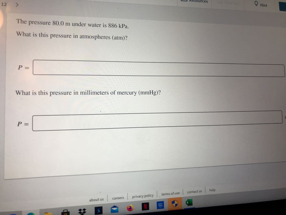 ources
12 >
Cve Up!
O Hint
The
pressure 80.0 m under water is 886 kPa.
What is this pressure in atmospheres (atm)?
%3D
What is this pressure in millimeters of mercury (mmHg)?
%3D
help
1.
contact us
terms of use
privacy policy
careers
about us
prime
video
